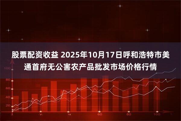 股票配资收益 2025年10月17日呼和浩特市美通首府无公害农产品批发市场价格行情