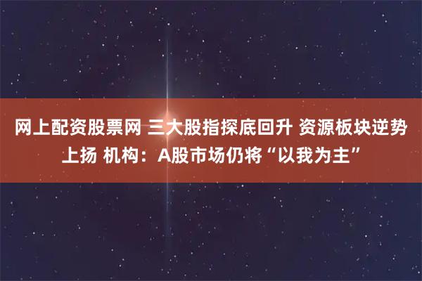 网上配资股票网 三大股指探底回升 资源板块逆势上扬 机构：A股市场仍将“以我为主”