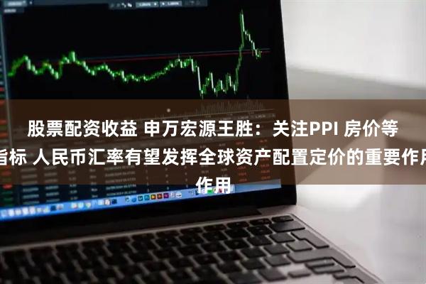 股票配资收益 申万宏源王胜：关注PPI 房价等指标 人民币汇率有望发挥全球资产配置定价的重要作用