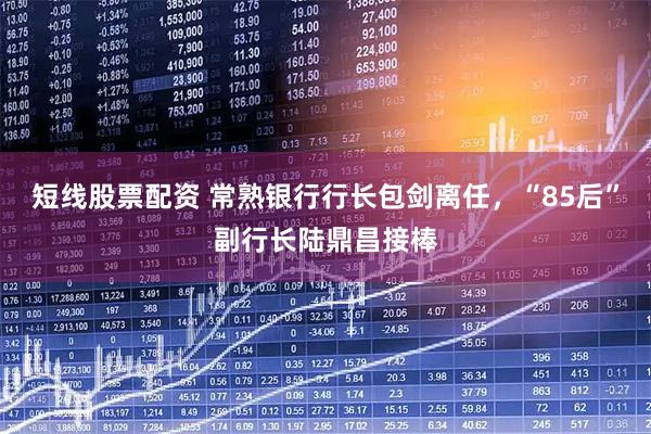 短线股票配资 常熟银行行长包剑离任，“85后”副行长陆鼎昌接棒