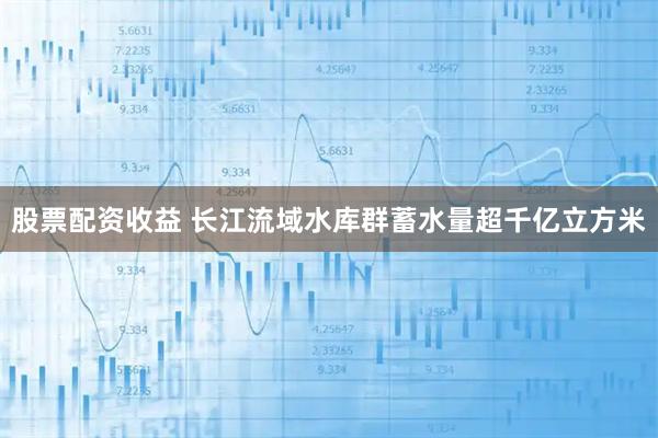 股票配资收益 长江流域水库群蓄水量超千亿立方米