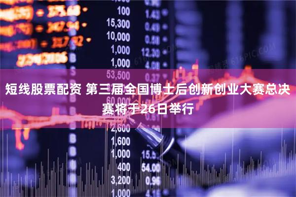 短线股票配资 第三届全国博士后创新创业大赛总决赛将于26日举行