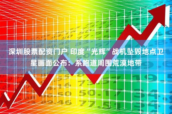 深圳股票配资门户 印度“光辉”战机坠毁地点卫星画面公布：系跑道周围荒漠地带