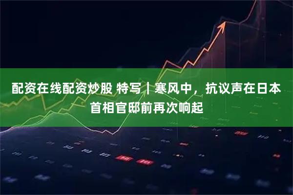 配资在线配资炒股 特写｜寒风中，抗议声在日本首相官邸前再次响起