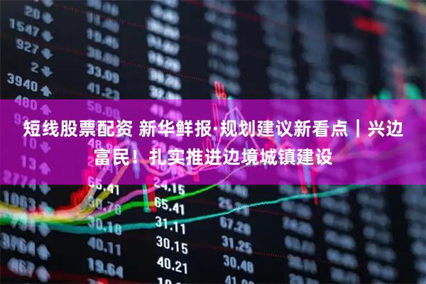 短线股票配资 新华鲜报·规划建议新看点｜兴边富民！扎实推进边境城镇建设