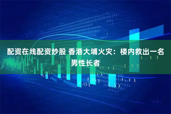 配资在线配资炒股 香港大埔火灾：楼内救出一名男性长者