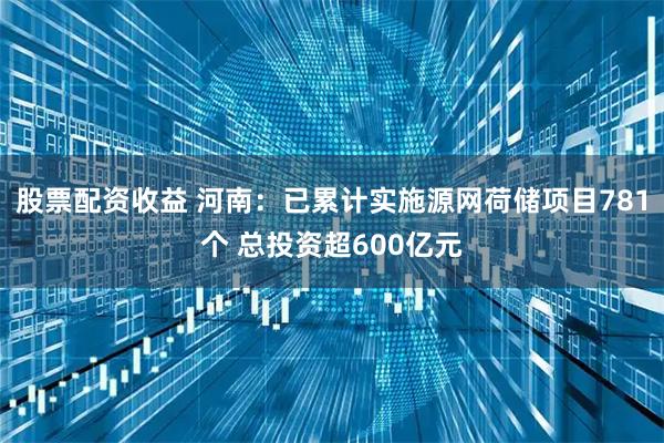 股票配资收益 河南：已累计实施源网荷储项目781个 总投资超600亿元