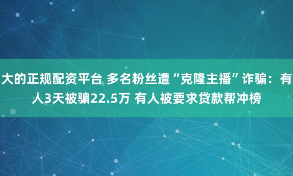 大的正规配资平台 多名粉丝遭“克隆主播”诈骗：有人3天被骗22.5万 有人被要求贷款帮冲榜