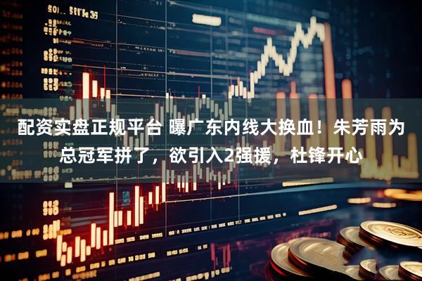 配资实盘正规平台 曝广东内线大换血！朱芳雨为总冠军拼了，欲引入2强援，杜锋开心