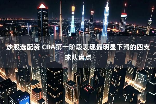 炒股选配资 CBA第一阶段表现最明显下滑的四支球队盘点