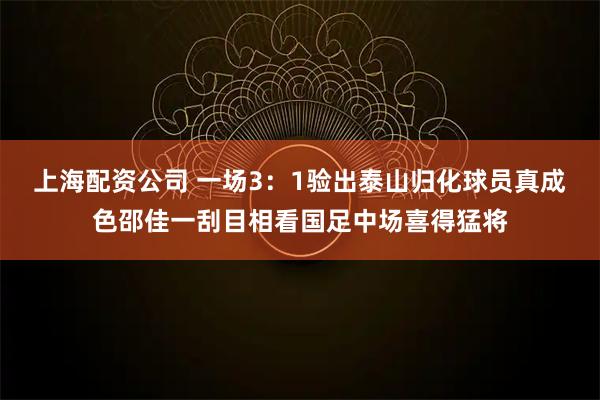 上海配资公司 一场3：1验出泰山归化球员真成色邵佳一刮目相看国足中场喜得猛将