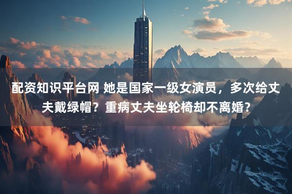 配资知识平台网 她是国家一级女演员，多次给丈夫戴绿帽？重病丈夫坐轮椅却不离婚？