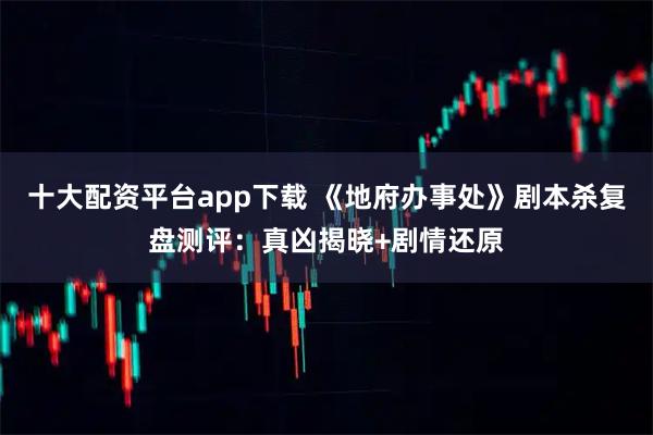 十大配资平台app下载 《地府办事处》剧本杀复盘测评：真凶揭晓+剧情还原