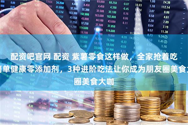 配资吧官网 配资 紫薯零食这样做，全家抢着吃！简单健康零添加剂，3种进阶吃法让你成为朋友圈美食大咖