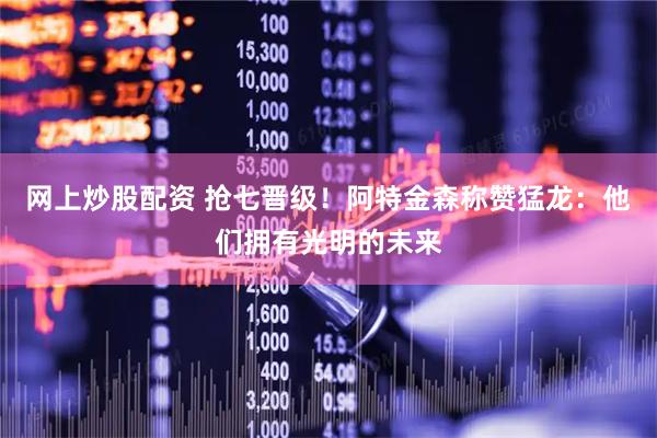 网上炒股配资 抢七晋级！阿特金森称赞猛龙：他们拥有光明的未来