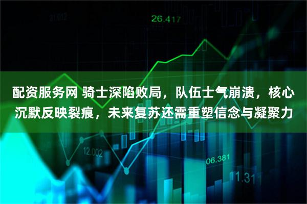 配资服务网 骑士深陷败局，队伍士气崩溃，核心沉默反映裂痕，未来复苏还需重塑信念与凝聚力