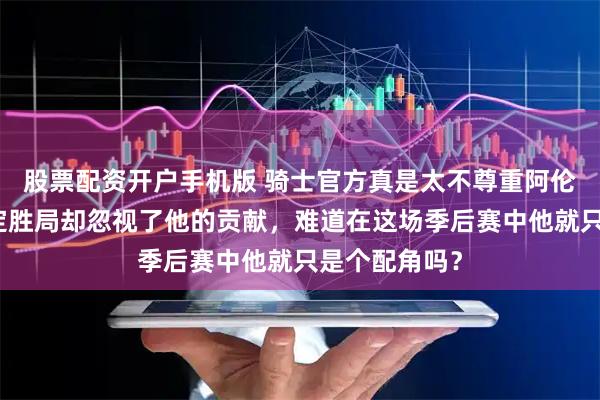 股票配资开户手机版 骑士官方真是太不尊重阿伦了，强势锁定胜局却忽视了他的贡献，难道在这场季后赛中他就只是个配角吗？