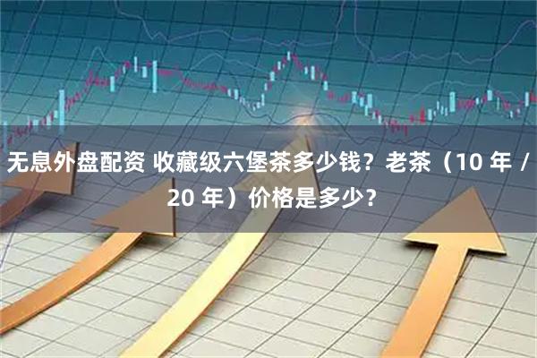 无息外盘配资 收藏级六堡茶多少钱？老茶（10 年 / 20 年）价格是多少？