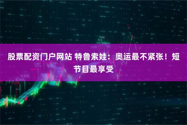 股票配资门户网站 特鲁索娃：奥运最不紧张！短节目最享受