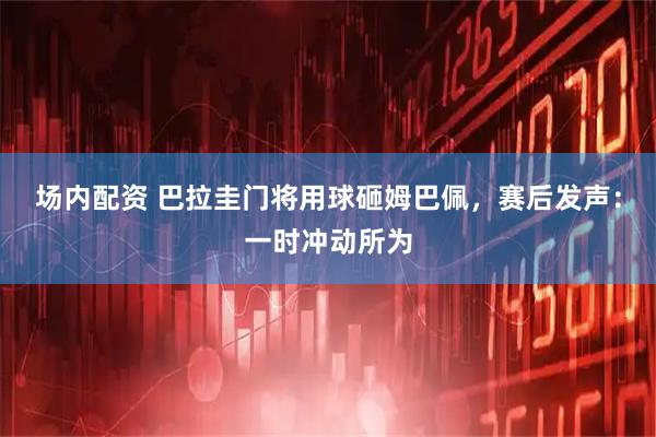 场内配资 巴拉圭门将用球砸姆巴佩，赛后发声：一时冲动所为