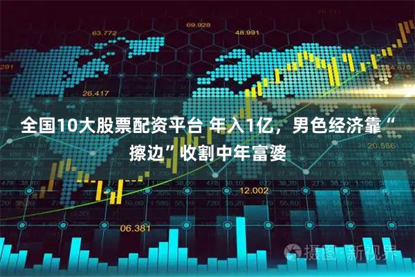 全国10大股票配资平台 年入1亿，男色经济靠“擦边”收割中年富婆