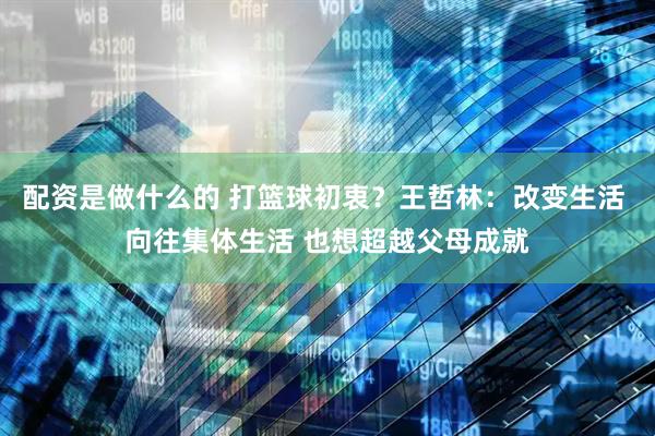 配资是做什么的 打篮球初衷?王哲林:改变生活 向往集体生活 也想超越父母成就