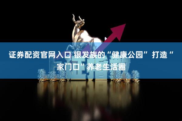 证券配资官网入口 银发族的“健康公园” 打造“家门口”养老生活圈