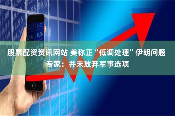 股票配资资讯网站 美称正“低调处理”伊朗问题 专家：并未放弃军事选项
