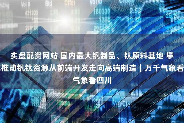 实盘配资网站 国内最大钒制品、钛原料基地 攀枝花推动钒钛资源从前端开发走向高端制造｜万千气象看四川