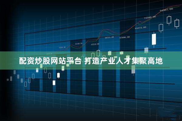 配资炒股网站平台 打造产业人才集聚高地