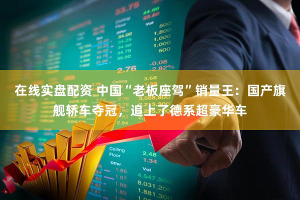 在线实盘配资 中国“老板座驾”销量王：国产旗舰轿车夺冠，追上了德系超豪华车